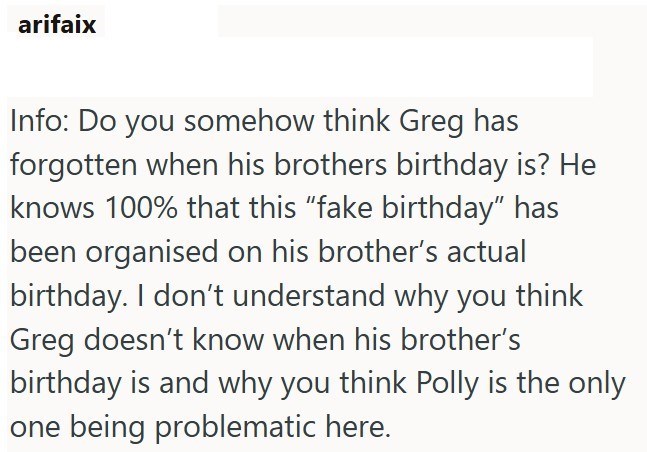 arifaix Info: Do you somehow think Greg has forgotten when his brothers birthday is? He knows 100% that this "fake birthday" has been organised on his brother's actual birthday. I don't understand why you think Greg doesn't know when his brother's birthday is and why you think Polly is the only one being problematic here.