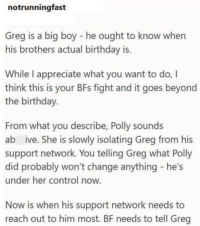 notrunningfast Greg is a big boy - he ought to know when his brothers actual birthday is. While I appreciate what you want to do, I think this is your BFs fight and it goes beyond the birthday. From what you describe, Polly sounds ab ive. She is slowly isolating Greg from his support network. You telling Greg what Polly did probably won't change anything - he's under her control now. Now is when his support network needs to reach out to him most. BF needs to tell Greg