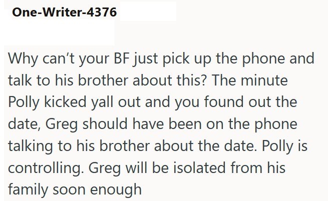 One-Writer-4376 Why can't your BF just pick up the phone and talk to his brother about this? The minute Polly kicked yall out and you found out the date, Greg should have been on the phone talking to his brother about the date. Polly is controlling. Greg will be isolated from his family soon enough