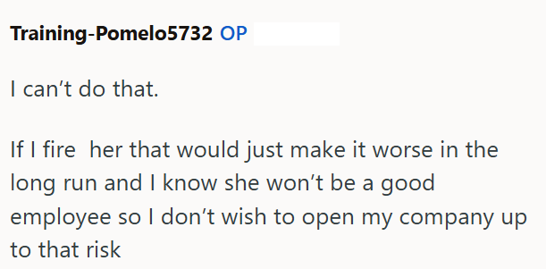 Training-Pomelo5732 OP I can't do that. If I fire her that would just make it worse in the long run and I know she won't be a good employee so I don't wish to open my company up to that risk