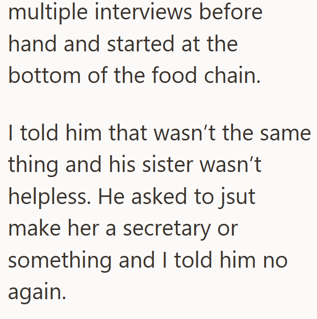 multiple interviews before hand and started at the bottom of the food chain. I told him that wasn't the same thing and his sister wasn't helpless. He asked to jsut make her a secretary or something and I told him no again.