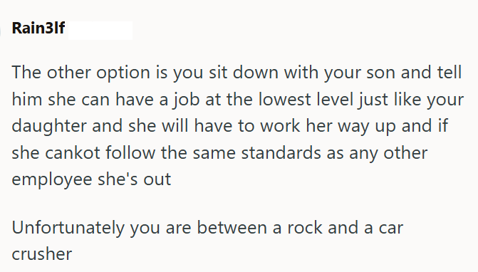 Rain3lf The other option is you sit down with your son and tell him she can have a job at the lowest level just like your daughter and she will have to work her way up and if she cankot follow the same standards as any other employee she's out Unfortunately you are between a rock and a car crusher
