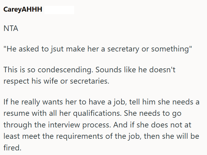 CareyAHHH ΝΤΑ "He asked to jsut make her a secretary or something" This is so condescending. Sounds like he doesn't respect his wife or secretaries. If he really wants her to have a job, tell him she needs a resume with all her qualifications. She needs to go through the interview process. And if she does not at least meet the requirements of the job, then she will be fired.