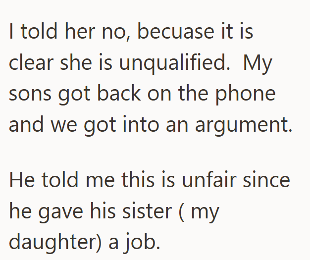 I told her no, becuase it is clear she is unqualified. My sons got back on the phone and we got into an argument. He told me this is unfair since he gave his sister (my daughter) a job.