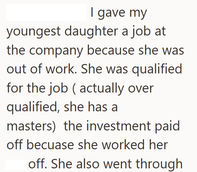 I gave my youngest daughter a job at the company because she was out of work. She was qualified for the job (actually over qualified, she has a masters) the investment paid off becuase she worked her off. She also went through