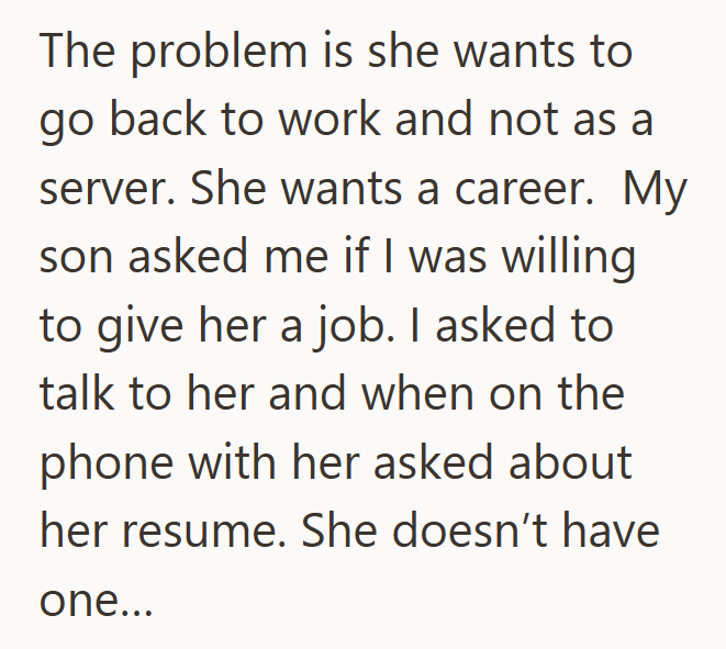 The problem is she wants to go back to work and not as a server. She wants a career. My son asked me if I was willing to give her a job. I asked to talk to her and when on the phone with her asked about her resume. She doesn't have one...