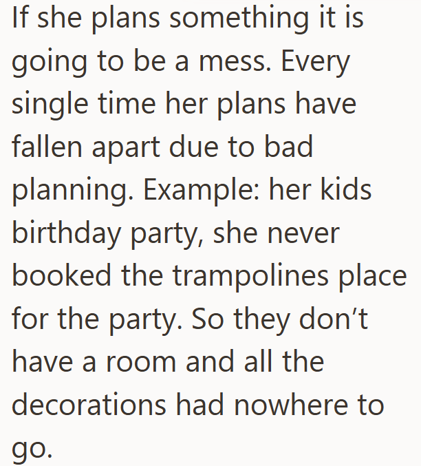 If she plans something it is going to be a mess. Every single time her plans have fallen apart due to bad planning. Example: her kids birthday party, she never booked the trampolines place for the party. So they don't have a room and all the decorations had nowhere to go.