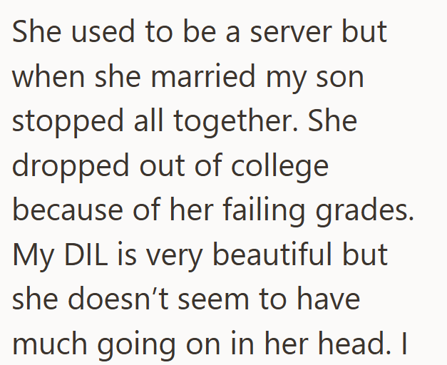 She used to be a server but when she married my son stopped all together. She dropped out of college because of her failing grades. My DIL is very beautiful but. she doesn't seem to have much going on in her head. I