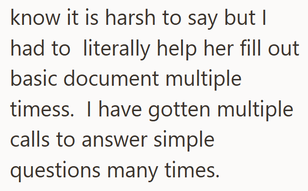 know it is harsh to say but I had to literally help her fill out basic document multiple timess. I have gotten multiple calls to answer simple questions many times.