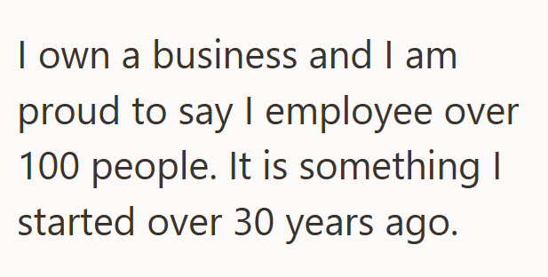 I own a business and I am proud to say I employee over 100 people. It is something I started over 30 years ago.