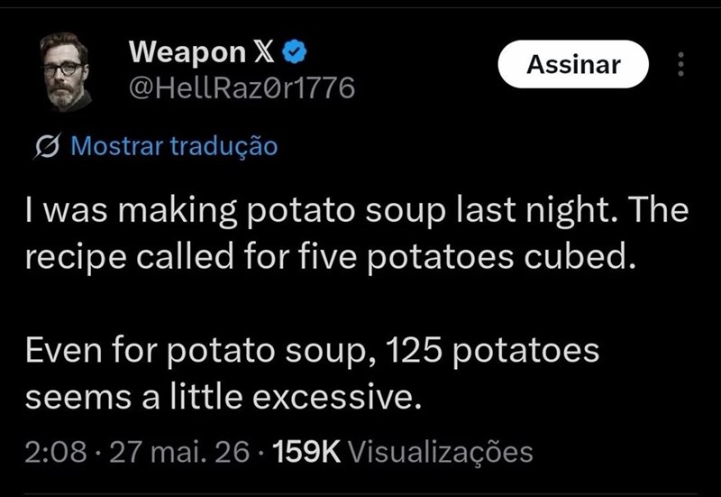 Weapon X❤ @HellRazor1776 Mostrar tradução Assinar I was making potato soup last night. The recipe called for five potatoes cubed. Even for potato soup, 125 potatoes seems a little excessive. 2:08. 27 mai. 26 159K Visualizações •