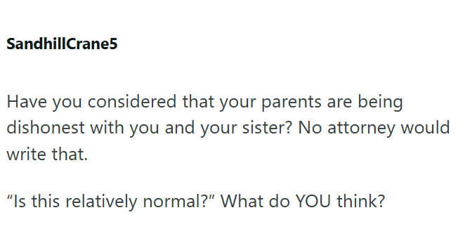 SandhillCrane5 Have you considered that your parents are being dishonest with you and your sister? No attorney would write that. "Is this relatively normal?" What do YOU think?