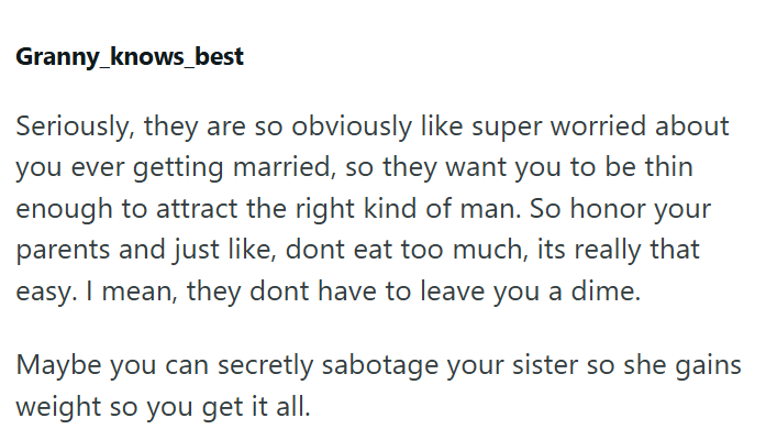 Granny_knows best Seriously, they are so obviously like super worried about you ever getting married, so they want you to be thin enough to attract the right kind of man. So honor your parents and just like, dont eat too much, its really that easy. I mean, they dont have to leave you a dime. Maybe you can secretly sabotage your sister so she gains weight so you get it all.