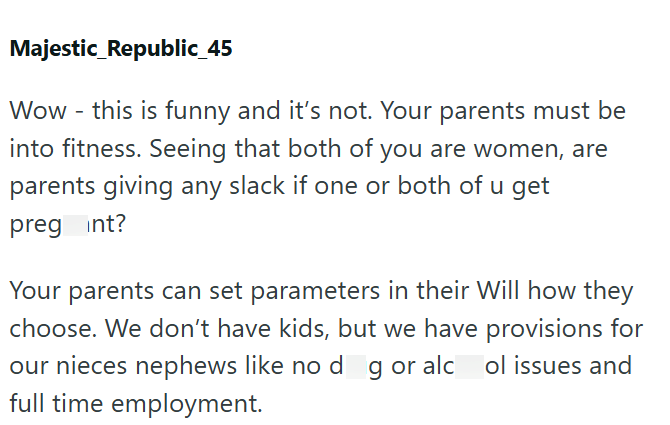 Majestic Republic_45 Wow - this is funny and it's not. Your parents must be into fitness. Seeing that both of you are women, are parents giving any slack if one or both of u get preg int? Your parents can set parameters in their Will how they choose. We don't have kids, but we have provisions for our nieces nephews like no dog or alcol issues and full time employment.