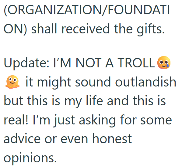 (ORGANIZATION/FOUNDATI ON) shall received the gifts. Update: I'M NOT A TROLL it might sound outlandish but this is my life and this is real! I'm just asking for some advice or even honest opinions.