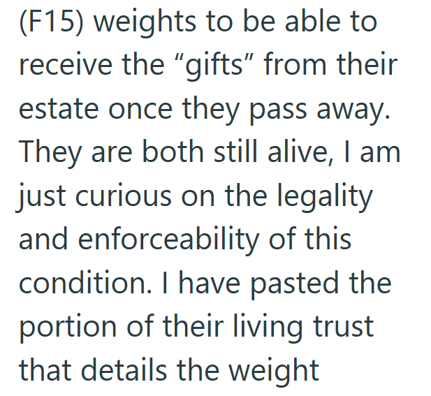 (F15) weights to be able to receive the "gifts" from their estate once they pass away. They are both still alive, I am just curious on the legality and enforceability of this condition. I have pasted the portion of their living trust that details the weight