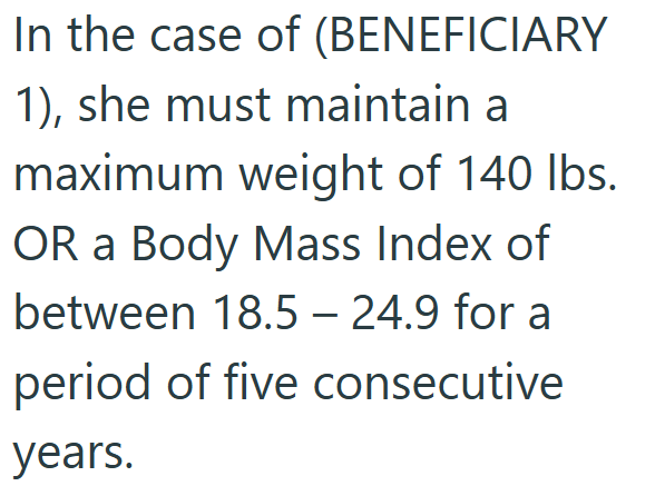 In the case of (BENEFICIARY 1), she must maintain a maximum weight of 140 lbs. OR a Body Mass Index of between 18.5 - 24.9 for a period of five consecutive years.