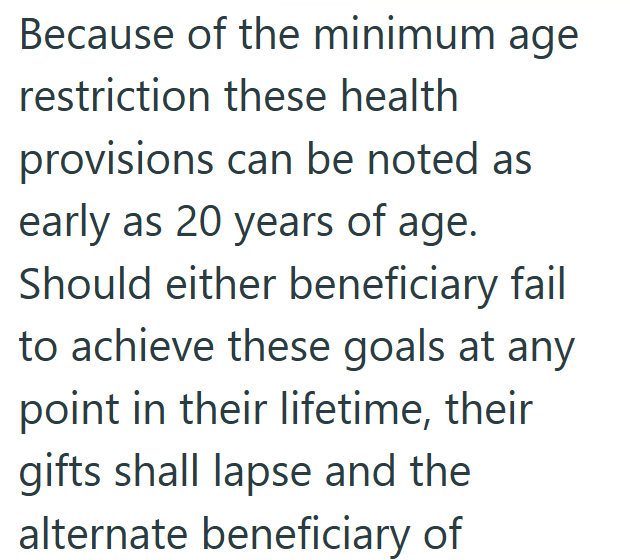 Because of the minimum age restriction these health provisions can be noted as early as 20 years of age. Should either beneficiary fail to achieve these goals at any point in their lifetime, their gifts shall lapse and the alternate beneficiary of