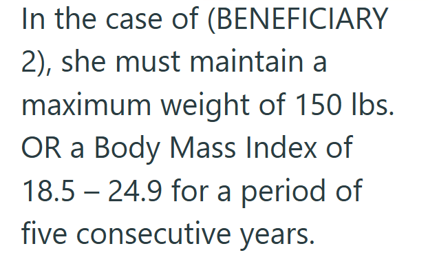 In the case of (BENEFICIARY 2), she must maintain a maximum weight of 150 lbs. OR a Body Mass Index of 18.5 24.9 for a period of five consecutive years.