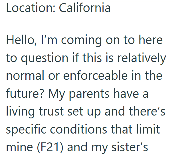 Location: California Hello, I'm coming on to here to question if this is relatively normal or enforceable in the future? My parents have a living trust set up and there's specific conditions that limit mine (F21) and my sister's