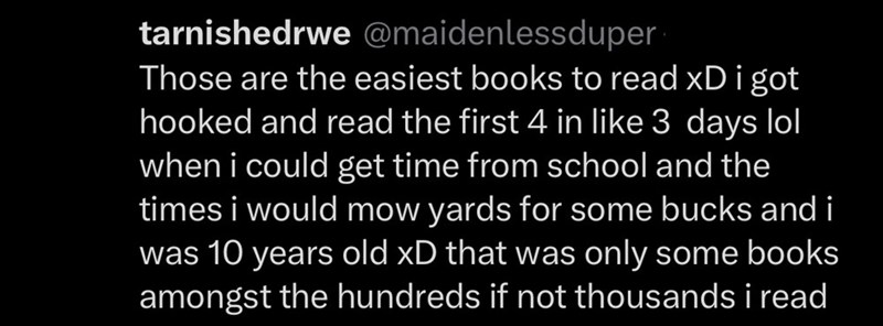 tarnishedrwe @maidenlessduper Those are the easiest books to read xD i got hooked and read the first 4 in like 3 days lol when i could get time from school and the times i would mow yards for some bucks and i was 10 years old xD that was only some books amongst the hundreds if not thousands i read