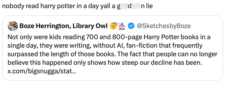 nobody read harry potter in a day yall a gd In lie Boze Herrington, Library Owl @SketchesbyBoze Not only were kids reading 700 and 800-page Harry Potter books in a single day, they were writing, without Al, fan-fiction that frequently surpassed the length of those books. The fact that people can no longer believe this happened only shows how steep our decline has been. x.com/bigsnugga/stat...