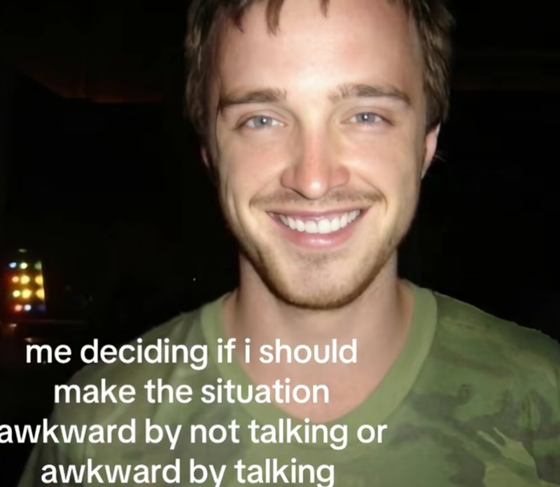 me deciding if i should make the situation awkward by not talking or awkward by talking