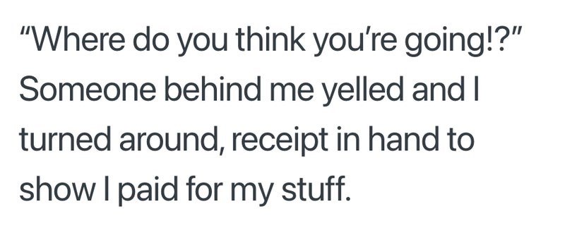 "Where do you think you're going!?" Someone behind me yelled and I turned around, receipt in hand to show I paid for my stuff.