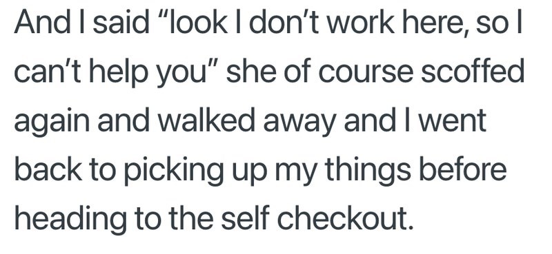 And I said "look I don't work here, so I can't help you" she of course scoffed again and walked away and I went back to picking up my things before heading to the self checkout.