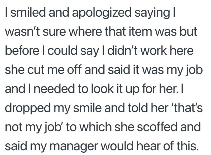 I smiled and apologized saying I wasn't sure where that item was but before I could say I didn't work here she cut me off and said it was my job and I needed to look it up for her. I dropped my smile and told her 'that's not my job' to which she scoffed and said my manager would hear of this.