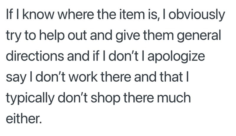 If I know where the item is, I obviously try to help out and give them general directions and if I don't I apologize say I don't work there and that I typically don't shop there much either.