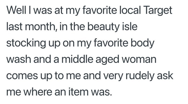Well I was at my favorite local Target last month, in the beauty isle stocking up on my favorite body wash and a middle aged woman comes up to me and very rudely ask me where an item was.