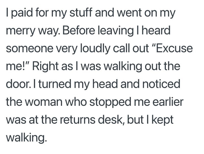 I paid for my stuff and went on my merry way. Before leaving I heard someone very loudly call out "Excuse me!" Right as I was walking out the door. I turned my head and noticed the woman who stopped me earlier was at the returns desk, but I kept walking.