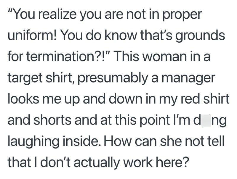 "You realize you are not in proper uniform! You do know that's grounds for termination?!" This woman in a target shirt, presumably a manager looks me up and down in my red shirt and shorts and at this point I'md_ng laughing inside. How can she not tell that I don't actually work here?