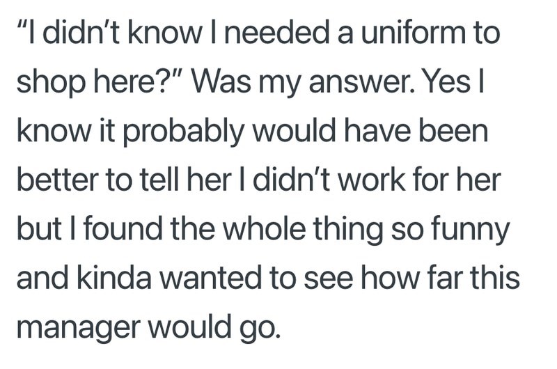 "I didn't know I needed a uniform to shop here?" Was my answer. Yes I know it probably would have been better to tell her I didn't work for her but I found the whole thing so funny and kinda wanted to see how far this manager would go.