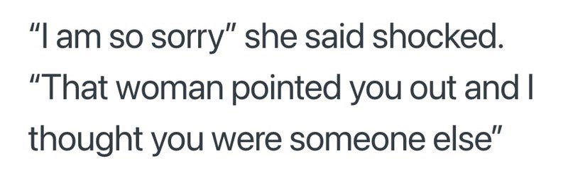 "I am so sorry" she said shocked. "That woman pointed you out and I thought you were someone else"