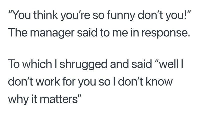 "You think you're so funny don't you!" The manager said to me in response. To which I shrugged and said "well I don't work for you so I don't know why it matters"