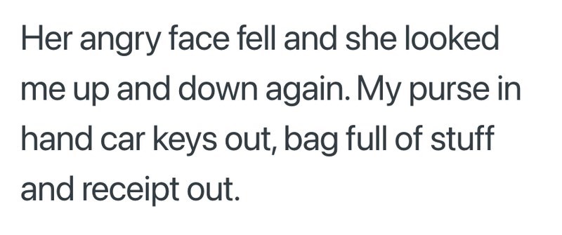 Her angry face fell and she looked me up and down again. My purse in hand car keys out, bag full of stuff and receipt out.