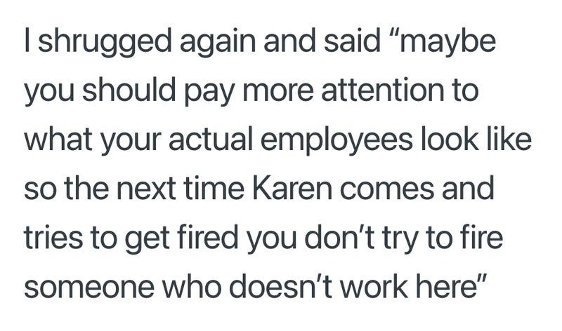 I shrugged again and said "maybe you should pay more attention to what your actual employees look like so the next time Karen comes and tries to get fired you don't try to fire someone who doesn't work here"