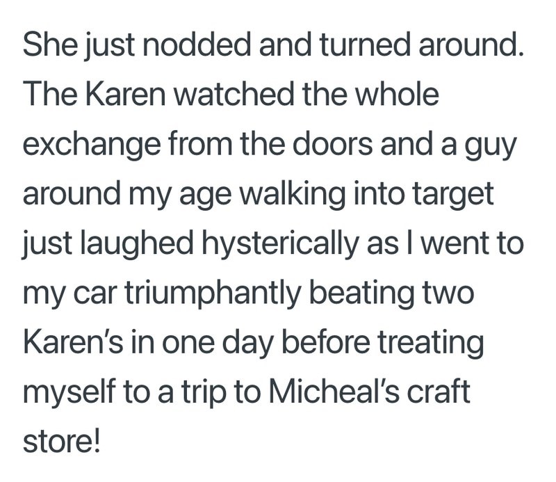 She just nodded and turned around. The Karen watched the whole exchange from the doors and a guy around my age walking into target just laughed hysterically as I went to my car triumphantly beating two Karen's in one day before treating myself to a trip to Micheal's craft store!