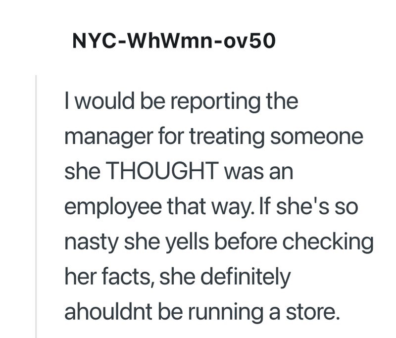 NYC-WhWmn-ov50 I would be reporting the manager for treating someone she THOUGHT was an employee that way. If she's so nasty she yells before checking her facts, she definitely ahouldnt be running a store.