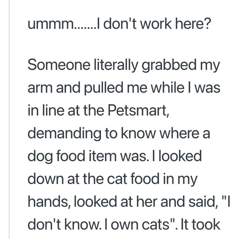 ummm...... don't work here? Someone literally grabbed my arm and pulled me while I was in line at the Petsmart, demanding to know where a dog food item was. I looked down at the cat food in my hands, looked at her and said, "I don't know. I own cats". It took