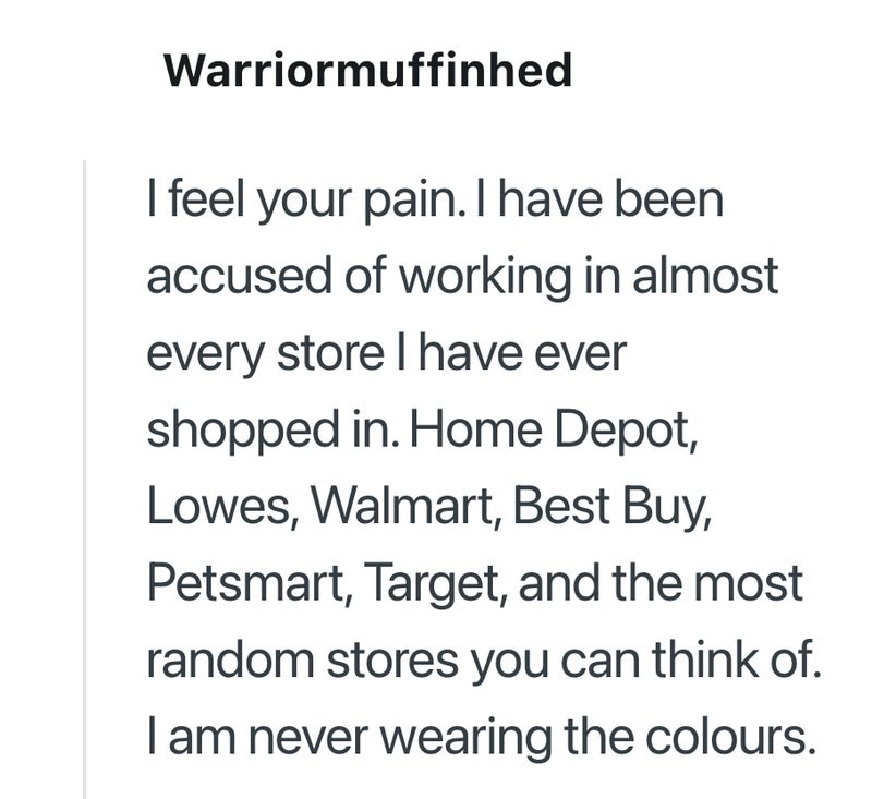 Warriormuffinhed I feel your pain. I have been accused of working in almost every store I have ever shopped in. Home Depot, Lowes, Walmart, Best Buy, Petsmart, Target, and the most random stores you can think of. I am never wearing the colours.