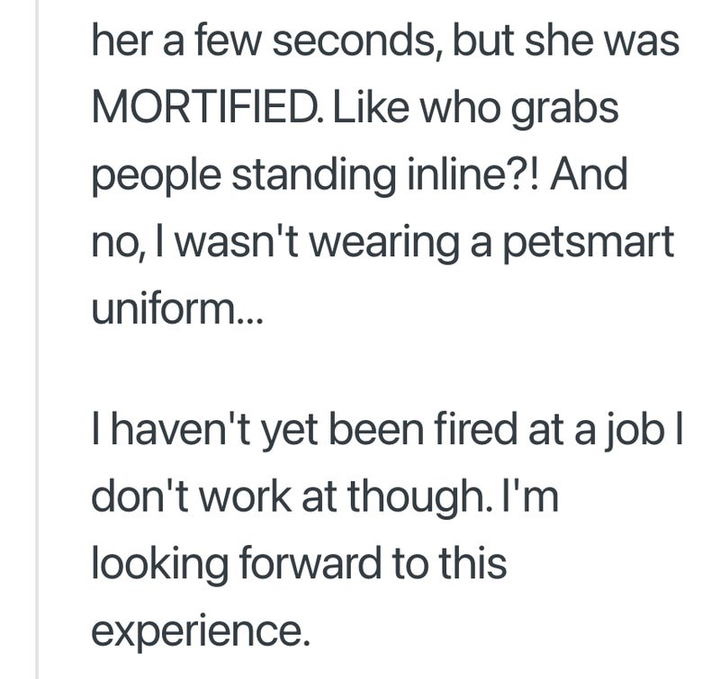 her a few seconds, but she was MORTIFIED. Like who grabs people standing inline?! And no, I wasn't wearing a petsmart uniform... I haven't yet been fired at a job I don't work at though. I'm looking forward to this experience.