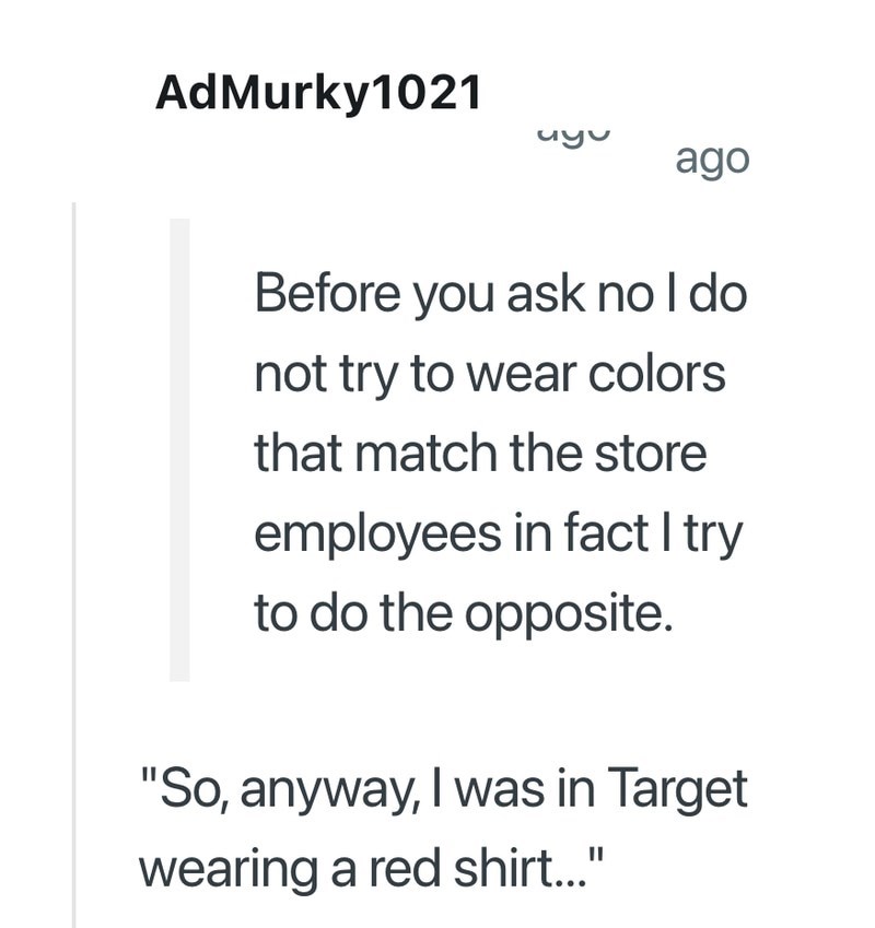 AdMurky1021 uyu ago Before you ask no I do not try to wear colors that match the store employees in fact I try to do the opposite. "So, anyway, I was in Target wearing a red shirt..."