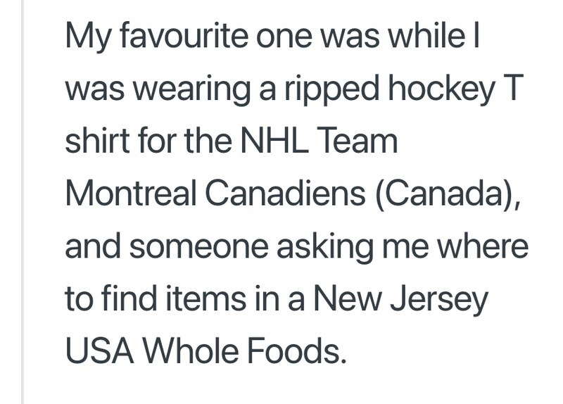 My favourite one was while I was wearing a ripped hockey T shirt for the NHL Team Montreal Canadiens (Canada), and someone asking me where to find items in a New Jersey USA Whole Foods.