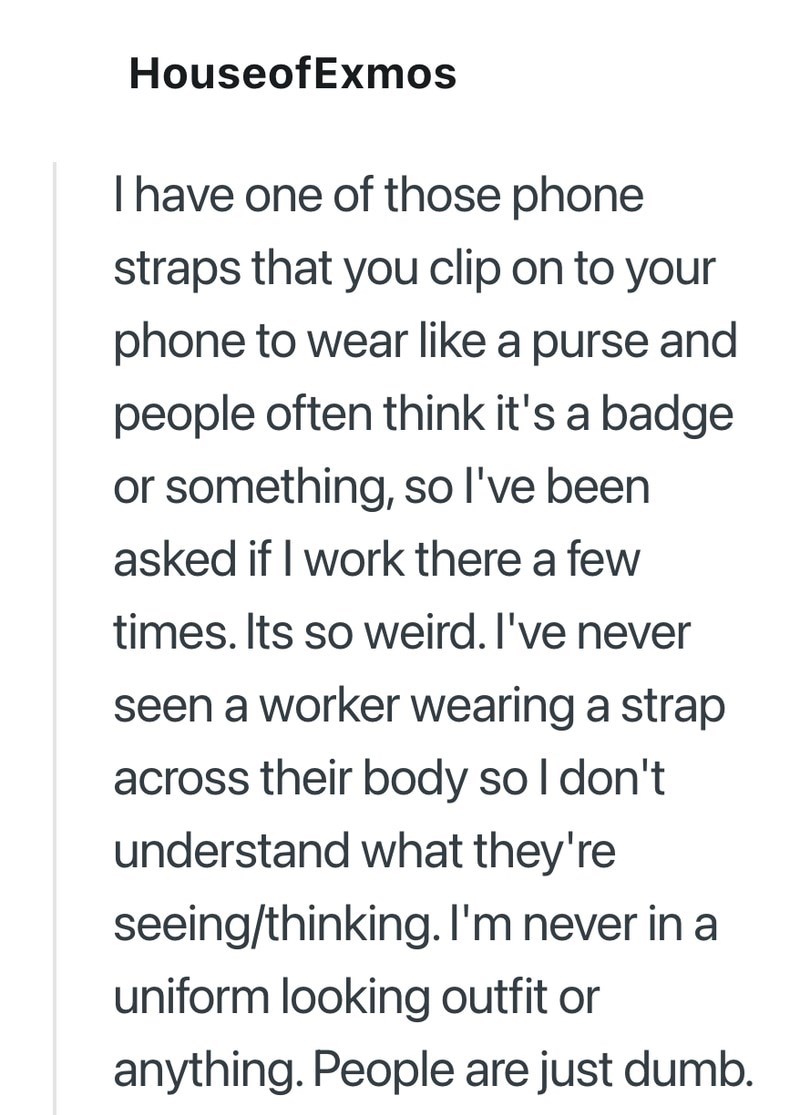 HouseofExmos I have one of those phone straps that you clip on to your phone to wear like a purse and people often think it's a badge or something, so I've been asked if I work there a few times. Its so weird. I've never seen a worker wearing a strap across their body so I don't understand what they're seeing/thinking. I'm never in a uniform looking outfit or anything. People are just dumb.