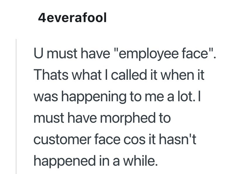 4everafool U must have "employee face". Thats what I called it when it was happening to me a lot. I must have morphed to customer face cos it hasn't happened in a while.