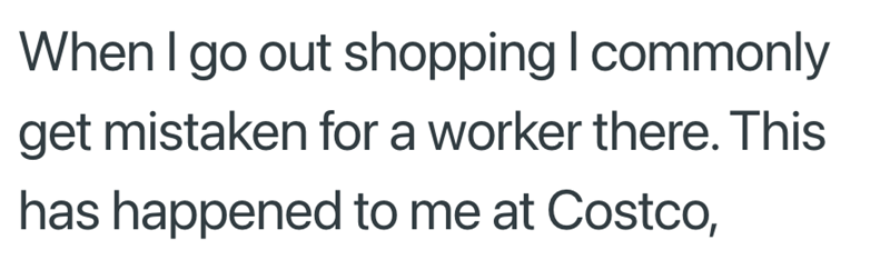 When I go out shopping I commonly get mistaken for a worker there. This has happened to me at Costco,