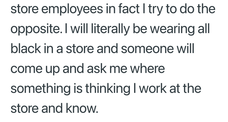store employees in fact I try to do the opposite. I will literally be wearing all black in a store and someone will come up and ask me where something is thinking I work at the store and know.
